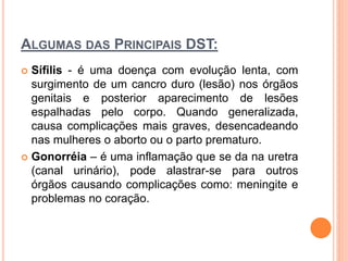 ALGUMAS DAS PRINCIPAIS DST:
 Sífilis - é uma doença com evolução lenta, com
surgimento de um cancro duro (lesão) nos órgãos
genitais e posterior aparecimento de lesões
espalhadas pelo corpo. Quando generalizada,
causa complicações mais graves, desencadeando
nas mulheres o aborto ou o parto prematuro.
 Gonorréia – é uma inflamação que se da na uretra
(canal urinário), pode alastrar-se para outros
órgãos causando complicações como: meningite e
problemas no coração.
 
