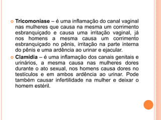  Tricomoníase – é uma inflamação do canal vaginal
nas mulheres que causa na mesma um corrimento
esbranquiçado e causa uma irritação vaginal, já
nos homens a mesma causa um corrimento
esbranquiçado no pênis, irritação na parte interna
do pênis e uma ardência ao urinar e ejacular.
 Clamídia – é uma inflamação dos canais genitais e
urinários, a mesma causa nas mulheres dores
durante o ato sexual, nos homens causa dores no
testículos e em ambos ardência ao urinar. Pode
também causar infertilidade na mulher e deixar o
homem estéril.
 