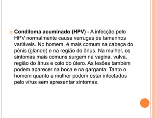  Condiloma acuminado (HPV) - A infecção pelo
HPV normalmente causa verrugas de tamanhos
variáveis. No homem, é mais comum na cabeça do
pênis (glande) e na região do ânus. Na mulher, os
sintomas mais comuns surgem na vagina, vulva,
região do ânus e colo do útero. As lesões também
podem aparecer na boca e na garganta. Tanto o
homem quanto a mulher podem estar infectados
pelo vírus sem apresentar sintomas.
 