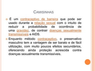 CAMISINHAS
 É um contraceptivo de barreira que pode ser
usado durante a relação sexual com o intuito de
reduzir a probabilidade de ocorrência de
uma gravidez, de contrair doenças sexualmente
transmissíveis e AIDS.
 Enquanto método contraceptivo, o preservativo
masculino tem a vantagem de ser barato e de fácil
utilização, com muito poucos efeitos secundários,
oferecendo ainda proteção acrescida contra
doenças sexualmente transmissíveis.
 