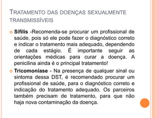 TRATAMENTO DAS DOENÇAS SEXUALMENTE
TRANSMISSÍVEIS
 Sífilis -Recomenda-se procurar um profissional de
saúde, pois só ele pode fazer o diagnóstico correto
e indicar o tratamento mais adequado, dependendo
de cada estágio. É importante seguir as
orientações médicas para curar a doença. A
penicilina ainda é o principal tratamento!
 Tricomoníase - Na presença de qualquer sinal ou
sintoma dessa DST, é recomendado procurar um
profissional de saúde, para o diagnóstico correto e
indicação do tratamento adequado. Os parceiros
também precisam de tratamento, para que não
haja nova contaminação da doença.
 