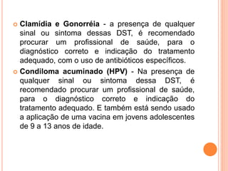  Clamídia e Gonorréia - a presença de qualquer
sinal ou sintoma dessas DST, é recomendado
procurar um profissional de saúde, para o
diagnóstico correto e indicação do tratamento
adequado, com o uso de antibióticos específicos.
 Condiloma acuminado (HPV) - Na presença de
qualquer sinal ou sintoma dessa DST, é
recomendado procurar um profissional de saúde,
para o diagnóstico correto e indicação do
tratamento adequado. E também está sendo usado
a aplicação de uma vacina em jovens adolescentes
de 9 a 13 anos de idade.
 