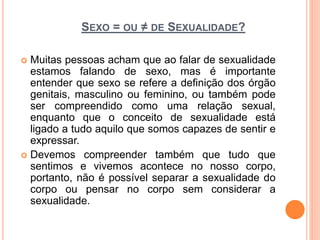 SEXO = OU ≠ DE SEXUALIDADE?
 Muitas pessoas acham que ao falar de sexualidade
estamos falando de sexo, mas é importante
entender que sexo se refere a definição dos órgão
genitais, masculino ou feminino, ou também pode
ser compreendido como uma relação sexual,
enquanto que o conceito de sexualidade está
ligado a tudo aquilo que somos capazes de sentir e
expressar.
 Devemos compreender também que tudo que
sentimos e vivemos acontece no nosso corpo,
portanto, não é possível separar a sexualidade do
corpo ou pensar no corpo sem considerar a
sexualidade.
 