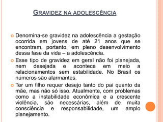 GRAVIDEZ NA ADOLESCÊNCIA
 Denomina-se gravidez na adolescência a gestação
ocorrida em jovens de até 21 anos que se
encontram, portanto, em pleno desenvolvimento
dessa fase da vida – a adolescência.
 Esse tipo de gravidez em geral não foi planejada,
nem desejada e acontece em meio a
relacionamentos sem estabilidade. No Brasil os
números são alarmantes.
 Ter um filho requer desejo tanto do pai quanto da
mãe, mas não só isso. Atualmente, com problemas
como a instabilidade econômica e a crescente
violência, são necessárias, além de muita
consciência e responsabilidade, um amplo
planejamento.
 