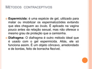 MÉTODOS CONTRACEPTIVOS
 Espermicida: é uma espécie de gel, utilizado para
matar ou imobilizar os espermatozóides evitando
que eles cheguem ao óvulo. É aplicado na vagina
pouco antes da relação sexual, mas não oferece o
mesmo grau de proteção que a camisinha.
 Diafragma: O diafragma é outro método ideal que
é usado com o gel espermicida. Aliás, ele só
funciona assim. É um objeto côncavo, arredondado
e de bordas, feito de borracha flexível.
 