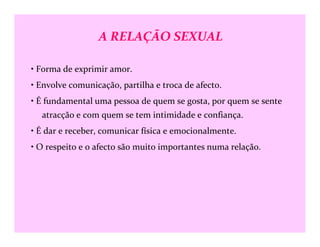 A RELAÇÃO SEXUAL
• Forma de exprimir amor.
• Envolve comunicação, partilha e troca de afecto.
• É fundamental uma pessoa de quem se gosta, por quem se sente
atracção e com quem se tem intimidade e confiança.
• É dar e receber, comunicar física e emocionalmente.
• O respeito e o afecto são muito importantes numa relação.
 