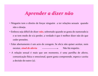Aprender a dizer não
• Ninguém tem o direito de forçar ninguém a ter relações sexuais quando
não o deseja.
• Embora seja difícil de dizer não, sobretudo quando se gosta do namorado/a
e se tem medo de o/a perder, a verdade é que é melhor dizer não do que
ceder pressões.
• Falar abertamente é um acto de coragem. Se ele/a não quiser aceitar, nem
escutar, sinal de alerta Não há respeito.
• A relação sexual é mais que um momento, é uma partilha de afecto,
comunicação física e emocional, quem gosta compreende, espera e aceita
a decisão do outro (a).
 