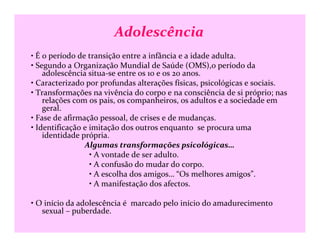 Adolescência
• É o período de transição entre a infância e a idade adulta.
• Segundo a Organização Mundial de Saúde (OMS),o período da
adolescência situa-se entre os 10 e os 20 anos.
• Caracterizado por profundas alterações físicas, psicológicas e sociais.
• Transformações na vivência do corpo e na consciência de si próprio; nas
relações com os pais, os companheiros, os adultos e a sociedade em
geral.
• Fase de afirmação pessoal, de crises e de mudanças.
• Identificação e imitação dos outros enquanto se procura uma• Identificação e imitação dos outros enquanto se procura uma
identidade própria.
Algumas transformações psicológicas…
• A vontade de ser adulto.
• A confusão do mudar do corpo.
• A escolha dos amigos… “Os melhores amigos”.
• A manifestação dos afectos.
• O início da adolescência é marcado pelo início do amadurecimento
sexual – puberdade.
 