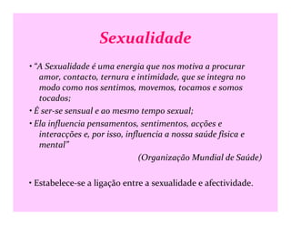 Sexualidade
• “A Sexualidade é uma energia que nos motiva a procurar
amor, contacto, ternura e intimidade, que se integra no
modo como nos sentimos, movemos, tocamos e somos
tocados;
• É ser-se sensual e ao mesmo tempo sexual;• É ser-se sensual e ao mesmo tempo sexual;
• Ela influencia pensamentos, sentimentos, acções e
interacções e, por isso, influencia a nossa saúde física e
mental”
(Organização Mundial de Saúde)
• Estabelece-se a ligação entre a sexualidade e afectividade.
 
