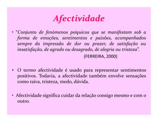 Afectividade
• “Conjunto de fenómenos psíquicos que se manifestam sob a
forma de emoções, sentimentos e paixões, acompanhados
sempre da impressão de dor ou prazer, de satisfação ou
insatisfação, de agrado ou desagrado, de alegria ou tristeza”.
(FERREIRA, 2000)
• O termo afectividade é usado para representar sentimentos
positivos. Todavia, a afectividade também envolve sensações
como raiva, tristeza, medo, dúvida.
• Afectividade significa cuidar da relação consigo mesmo e com o
outro.
 