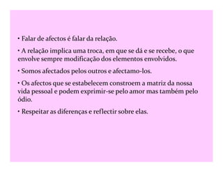 • Falar de afectos é falar da relação.
• A relação implica uma troca, em que se dá e se recebe, o que
envolve sempre modificação dos elementos envolvidos.
• Somos afectados pelos outros e afectamo-los.
• Os afectos que se estabelecem constroem a matriz da nossa• Os afectos que se estabelecem constroem a matriz da nossa
vida pessoal e podem exprimir-se pelo amor mas também pelo
ódio.
• Respeitar as diferenças e reflectir sobre elas.
 