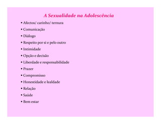 A Sexualidade na Adolescência
Afectos/ carinho/ ternura
Comunicação
Diálogo
Respeito por si e pelo outro
Intimidade
Opção e decisão
Liberdade e responsabilidadeLiberdade e responsabilidade
Prazer
Compromisso
Honestidade e lealdade
Relação
Saúde
Bem estar
 