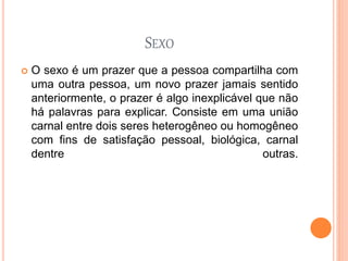 SEXO
 O sexo é um prazer que a pessoa compartilha com
uma outra pessoa, um novo prazer jamais sentido
anteriormente, o prazer é algo inexplicável que não
há palavras para explicar. Consiste em uma união
carnal entre dois seres heterogêneo ou homogêneo
com fins de satisfação pessoal, biológica, carnal
dentre outras.
 