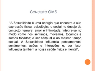 CONCEITO OMS

“A Sexualidade é uma energia que encontra a sua
expressão física, psicológica e social no desejo de
contacto, ternura, amor e intimidade. Integra-se no
modo como nos sentimos, movemos, tocamos e
somos tocados; é ser sensual e ao mesmo tempo
sexual. A Sexualidade influencia pensamentos,
sentimentos, ações e interações e, por isso,
influencia também a nossa saúde física e mental”.
 