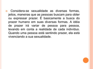  Considera-se sexualidade as diversas formas,
jeitos, maneiras que as pessoas buscam para obter
ou expressar prazer. É basicamente a busca do
prazer humano em suas diversas formas. A idéia
de prazer irá variar de pessoa para pessoa,
levando em conta a realidade de cada indivíduo.
Quando uma pessoa está sentindo prazer, ela está
vivenciando a sua sexualidade.
 