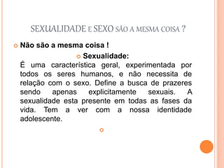 SEXUALIDADE E SEXO SÃO A MESMA COISA ?
 Não são a mesma coisa !
 Sexualidade:
É uma característica geral, experimentada por
todos os seres humanos, e não necessita de
relação com o sexo. Define a busca de prazeres
sendo apenas explicitamente sexuais. A
sexualidade esta presente em todas as fases da
vida. Tem a ver com a nossa identidade
adolescente.

 