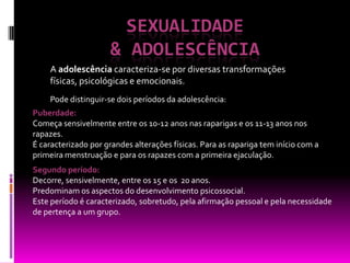 SEXUALIDADE & adolescênciaA adolescência caracteriza-se por diversas transformações físicas, psicológicas e emocionais.Pode distinguir-se dois períodos da adolescência:Puberdade: Começa sensivelmente entre os 10-12 anos nas raparigas e os 11-13 anos nos rapazes. É caracterizado por grandes alterações físicas. Para as rapariga tem início com a primeira menstruação e para os rapazes com a primeira ejaculação.Segundo período: Decorre, sensivelmente, entre os 15 e os  20 anos. Predominam os aspectos do desenvolvimento psicossocial.Este período é caracterizado, sobretudo, pela afirmação pessoal e pela necessidade de pertença a um grupo.