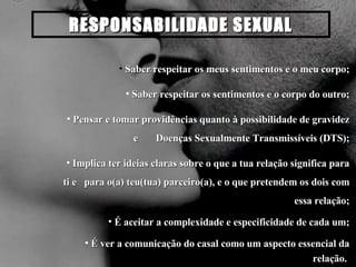 RESPONSABILIDADE SEXUAL Saber respeitar os meus sentimentos e o meu corpo; Saber respeitar os sentimentos e o corpo do outro; Pensar e tomar providências quanto à possibilidade de gravidez e  Doenças Sexualmente Transmissíveis (DTS); Implica ter ideias claras sobre o que a tua relação significa para ti e  para o(a) teu(tua) parceiro(a), e o que pretendem os dois com essa relação; É aceitar a complexidade e especificidade de cada um; É ver a comunicação do casal como um aspecto essencial da relação.  