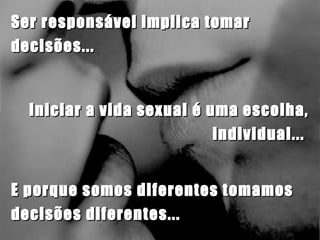 Iniciar a vida sexual é uma escolha, individual...  Ser responsável implica tomar decisões...  E porque somos diferentes tomamos decisões diferentes... 