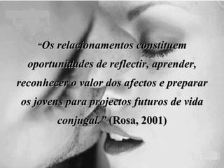 “ Os relacionamentos constituem oportunidades de reflectir, aprender, reconhecer o valor dos afectos e preparar os jovens para projectos futuros de vida conjugal.”  (Rosa, 2001) 