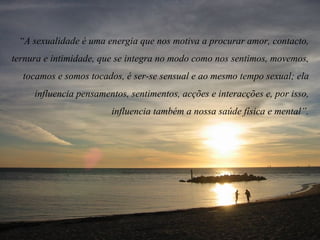 “ A sexualidade é uma energia que nos motiva a procurar amor, contacto, ternura e intimidade, que se integra no modo como nos sentimos, movemos, tocamos e somos tocados, é ser-se sensual e ao mesmo tempo sexual; ela influencia pensamentos, sentimentos, acções e interacções e, por isso, influencia também a nossa saúde física e mental”. 