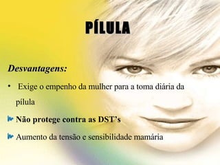 PÍLULA  Desvantagens: Exige o empenho da mulher para a toma diária da pílula Não protege contra as DST’s Aumento da tensão e sensibilidade mamária 