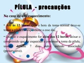 PÍLULA  - precauções No caso de um esquecimento: Até às 12 horas  após a hora da toma normal deve-se tomar a pílula correspondente a esse dia; Quando o esquecimento for  além das 12 horas , deixar o comprimido que foi esquecido e continuar a toma da pílula, usando durante 7 dias outro método associado (preservativo). 