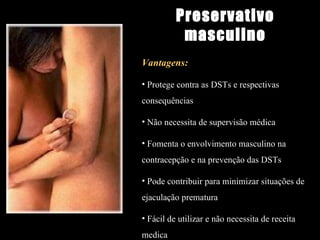 Vantagens: Protege contra as DSTs e respectivas consequências Não necessita de supervisão médica Fomenta o envolvimento masculino na contracepção e na prevenção das DSTs Pode contribuir para minimizar situações de ejaculação prematura Fácil de utilizar e não necessita de receita medica Preservativo masculino 