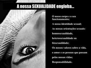 A nossa SEXUALIDADE engloba... O nosso corpo e o seu funcionamento;  A nossa identidade sexual;  As nossas orientações sexuais: homossexualidade, heterossexualidade ou bissexualidade; Os nossos valores sobre a vida, o amor e as pessoas que passam pelas nossas vidas; Responsabilidade.                                                        