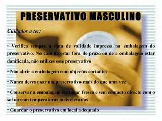 PRESERVATIVO MASCULINO Cuidados a ter: Verifica sempre a data de validade impressa na embalagem do preservativo. No caso de estar fora de prazo ou de a embalagem estar danificada, não utilizes esse preservativo Não abrir a embalagem com objectos cortantes Nunca deves usar um preservativo mais do que uma vez Conservar a embalagem em lugar fresco e sem contacto directo com o sol ou com temperaturas mais elevadas Guardar o preservativo em local adequado 
