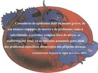 Causadoras de epidemias mais ou menos graves, de um número crescente de mortes e de problemas como a infertilidade, a gravidez ectópica (fora do útero), as malformações fetais ou as infecções neonatais, para além dos problemas específicos decorrentes das próprias doenças  (Administração Regional de Saúde do Centro, 2003) 