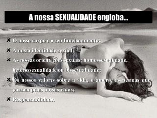 O nosso corpo e o seu funcionamento;  A nossa identidade sexual;  As nossas orientações sexuais: homossexualidade, heterossexualidade ou bissexualidade; Os nossos valores sobre a vida, o amor e as pessoas que passam pelas nossas vidas; Responsabilidade. A nossa SEXUALIDADE engloba... 