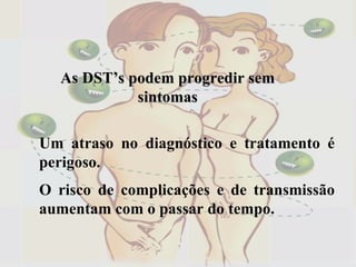 Um atraso no diagnóstico e tratamento é perigoso. O risco de complicações e de transmissão aumentam com o passar do tempo. As DST’s podem progredir sem sintomas 