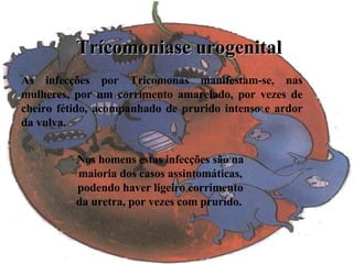 Trícomoniase urogenital As infecções por Tricomonas manifestam-se, nas mulheres, por um corrimento amarelado, por vezes de cheiro fétido, acompanhado de prurido intenso e ardor da vulva.   Nos homens estas infecções são na maioria dos casos assintomáticas, podendo haver ligeiro corrimento da uretra, por vezes com prurido.   