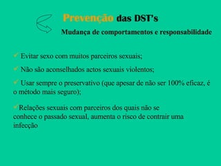 Prevenção  das DST’s Mudança de comportamentos e responsabilidade Evitar sexo com muitos parceiros sexuais; Não são aconselhados actos sexuais violentos; Usar sempre o preservativo (que apesar de não ser 100% eficaz, é o método mais seguro); Relações sexuais com parceiros dos quais não se conhece o passado sexual, aumenta o risco de contrair uma infecção 