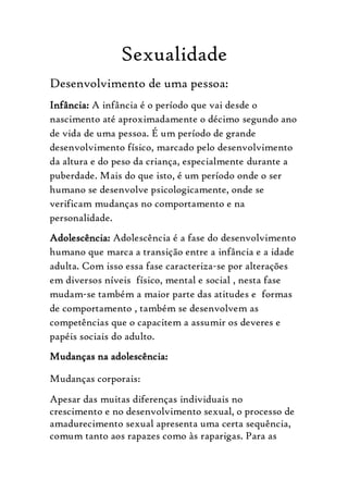 Sexualidade
Desenvolvimento de uma pessoa:
Infância: A infância é o período que vai desde o
nascimento até aproximadamente o décimo segundo ano
de vida de uma pessoa. É um período de grande
desenvolvimento físico, marcado pelo desenvolvimento
da altura e do peso da criança, especialmente durante a
puberdade. Mais do que isto, é um período onde o ser
humano se desenvolve psicologicamente, onde se
verificam mudanças no comportamento e na
personalidade.
Adolescência: Adolescência é a fase do desenvolvimento
humano que marca a transição entre a infância e a idade
adulta. Com isso essa fase caracteriza-se por alterações
em diversos níveis físico, mental e social , nesta fase
mudam-se também a maior parte das atitudes e formas
de comportamento , também se desenvolvem as
competências que o capacitem a assumir os deveres e
papéis sociais do adulto.
Mudanças na adolescência:

Mudanças corporais:
Apesar das muitas diferenças individuais no
crescimento e no desenvolvimento sexual, o processo de
amadurecimento sexual apresenta uma certa sequência,
comum tanto aos rapazes como às raparigas. Para as
 