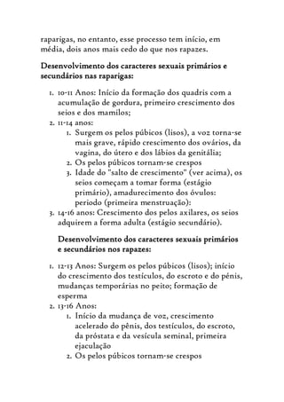 raparigas, no entanto, esse processo tem início, em
média, dois anos mais cedo do que nos rapazes.
Desenvolvimento dos caracteres sexuais primários e
secundários nas raparigas:
  1. 10-11 Anos: Início da formação dos quadris com a
     acumulação de gordura, primeiro crescimento dos
     seios e dos mamilos;
  2. 11-14 anos:
        1. Surgem os pelos púbicos (lisos), a voz torna-se
           mais grave, rápido crescimento dos ovários, da
           vagina, do útero e dos lábios da genitália;
        2. Os pelos púbicos tornam-se crespos
        3. Idade do "salto de crescimento" (ver acima), os
           seios começam a tomar forma (estágio
           primário), amadurecimento dos óvulos:
           periodo (primeira menstruação):
  3. 14-16 anos: Crescimento dos pelos axilares, os seios
     adquirem a forma adulta (estágio secundário).
    Desenvolvimento dos caracteres sexuais primários
    e secundários nos rapazes:
  1. 12-13 Anos: Surgem os pelos púbicos (lisos); início
     do crescimento dos testículos, do escroto e do pénis,
     mudanças temporárias no peito; formação de
     esperma
  2. 13-16 Anos:
        1. Início da mudança de voz, crescimento
           acelerado do pênis, dos testículos, do escroto,
           da próstata e da vesícula seminal, primeira
           ejaculação
        2. Os pelos púbicos tornam-se crespos
 