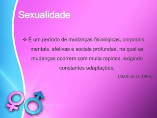 Sexualidade
 É um período de mudanças fisiológicas, corporais,
mentais, afetivas e sociais profundas, na qual as
mudanças ocorrem com muita rapidez, exigindo
constantes adaptações.
(Martí et al, 1995)
 