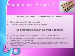 SE O ESQUECIMENTO FOR INFERIOR a 12 HORAS
 Tomar logo o comprimido esquecido
 O próximo comprimido tomo na hora habitual
SE O ESQUECIMENTO FOR SUPERIOR A 12 HORAS
 Tomar logo o comprimido esquecido assim que me lembrar
 Tomar os outros comprimidos no horário habitual, mesmo que tome 2
comprimidos no mesmo dia.
 USAR PRESERVATIVO NOS 7 DIAS SEGUINTES PARA PREVENIR
UMA GRAVIDEZ
Esqueci-me… E agora?
 