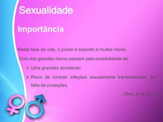 Importância
Nesta fase da vida, o jovem é exposto a muitos riscos
Dois dos grandes riscos passam pela possibilidade de:
Uma gravidez acontecer;
Risco de contrair infeções sexualmente transmissíveis, por
falta de proteções.
(Reis, et all, 2013)
Sexualidade
 