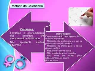 Vantagens:
Favorece o conhecimento
dos períodos de
menstruação e fertilidade
Não apresenta efeitos
adversos
Desvantagens:
Exige organização para apontar todos
os ciclos menstruais
Necessita de abstinência ou uso de
preservativo no período fértil.
Necessita de prática para o cálculo
do período fértil
Não previne contra as DST
Não resulta durante a gravidez
Não deve ser usado pelos
adolescentes pois podem
ocorrer falhas.
Método do Calendário
 