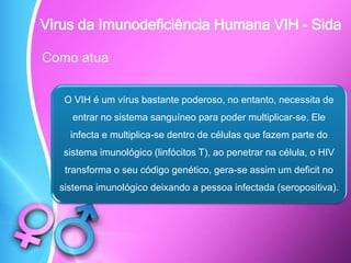 Como atua
O VIH é um vírus bastante poderoso, no entanto, necessita de
entrar no sistema sanguíneo para poder multiplicar-se. Ele
infecta e multiplica-se dentro de células que fazem parte do
sistema imunológico (linfócitos T), ao penetrar na célula, o HIV
transforma o seu código genético, gera-se assim um deficit no
sistema imunológico deixando a pessoa infectada (seropositiva).
Virus da Imunodeficiência Humana VIH - Sida
 