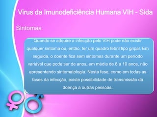 Sintomas
Quando se adquire a infecção pelo VIH pode não existir
qualquer sintoma ou, então, ter um quadro febril tipo gripal. Em
seguida, o doente fica sem sintomas durante um período
variável que pode ser de anos, em média de 8 a 10 anos, não
apresentando sintomatologia. Nesta fase, como em todas as
fases da infecção, existe possibilidade de transmissão da
doença a outras pessoas.
Virus da Imunodeficiência Humana VIH - Sida
 