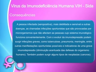 Consequências
A pessoa infectada (seropositiva), mais debilitada e sensível a outras
doenças, as chamadas infecções oportunistas que são provocadas por
microrganismos que não afectam as pessoas cujo sistema imunológico
funciona convenientemente. Com o evoluir da imunodepressão podem
surgir infecções graves, como tuberculose, pneumonia, meningite, entre
outras manifestações oportunistas possíveis e indicadoras de uma grave
imunodepressão (diminuição acentuada das defesas do organismo
humano). Também podem surgir alguns tipos de neoplasias (cancros).
Virus da Imunodeficiência Humana VIH - Sida
 