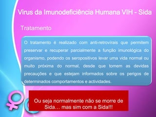Tratamento
Ou seja normalmente não se morre de
Sida… mas sim com a Sida!!!
O tratamento é realizado com anti-retrovírais que permitem
preservar e recuperar parcialmente a função imunológica do
organismo, podendo os seropositivos levar uma vida normal ou
muito próxima do normal, desde que tomem as devidas
precauções e que estejam informados sobre os perigos de
determinados comportamentos e actividades.
Virus da Imunodeficiência Humana VIH - Sida
 