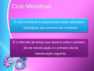Ciclo Menstrual
O ciclo menstrual é caracterizado pelas alterações
fisiológicas que ocorrem nas mulheres.
É o intervalo de tempo que decorre entre o primeiro
dia de menstruação e o primeiro dia da
menstruação seguinte.
 