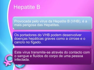 Hepatite B
Provocada pelo vírus da Hepatite B (VHB), é a
mais perigosa das Hepatites.
Os portadores do VHB podem desenvolver
doenças hepáticas graves como a cirrose e o
cancro no fígado.
Este vírus transmite-se através do contacto com
o sangue e fluídos do corpo de uma pessoa
infectada.
 