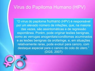 Vírus do Papiloma Humano (HPV)
“O vírus do papiloma humano (HPV) é responsável
por um elevado número de infeções, que, na maioria
das vezes, são assintomáticas e de regressão
espontânea. Porém, pode originar lesões benignas,
como as verrugas anogenitais/condilomas acuminados
e as lesões benignas da orofaringe, e, em situações
relativamente raras, pode evoluir para cancro, com
destaque especial para o cancro do colo do útero.”
(DGS, 2007)
 