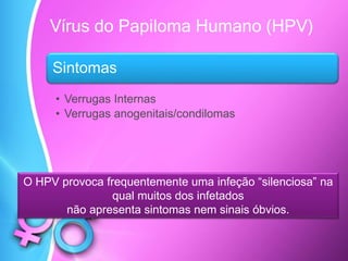 Vírus do Papiloma Humano (HPV)
Sintomas
• Verrugas Internas
• Verrugas anogenitais/condilomas
O HPV provoca frequentemente uma infeção “silenciosa” na
qual muitos dos infetados
não apresenta sintomas nem sinais óbvios.
 