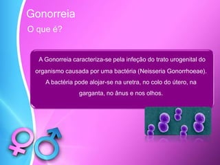 O que é?
A Gonorreia caracteriza-se pela infeção do trato urogenital do
organismo causada por uma bactéria (Neisseria Gonorrhoeae).
A bactéria pode alojar-se na uretra, no colo do útero, na
garganta, no ânus e nos olhos.
Gonorreia
 